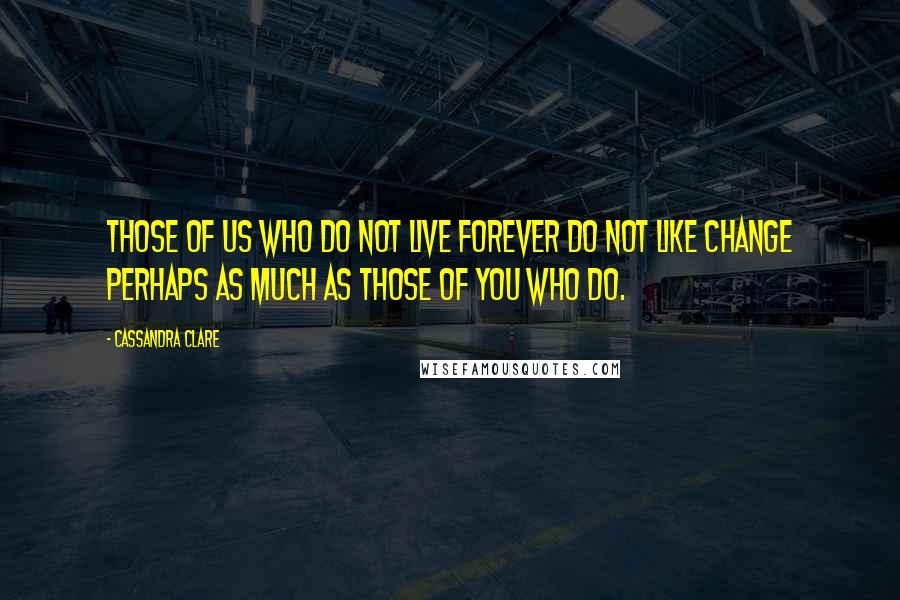 Cassandra Clare Quotes: Those of us who do not live forever do not like change perhaps as much as those of you who do.