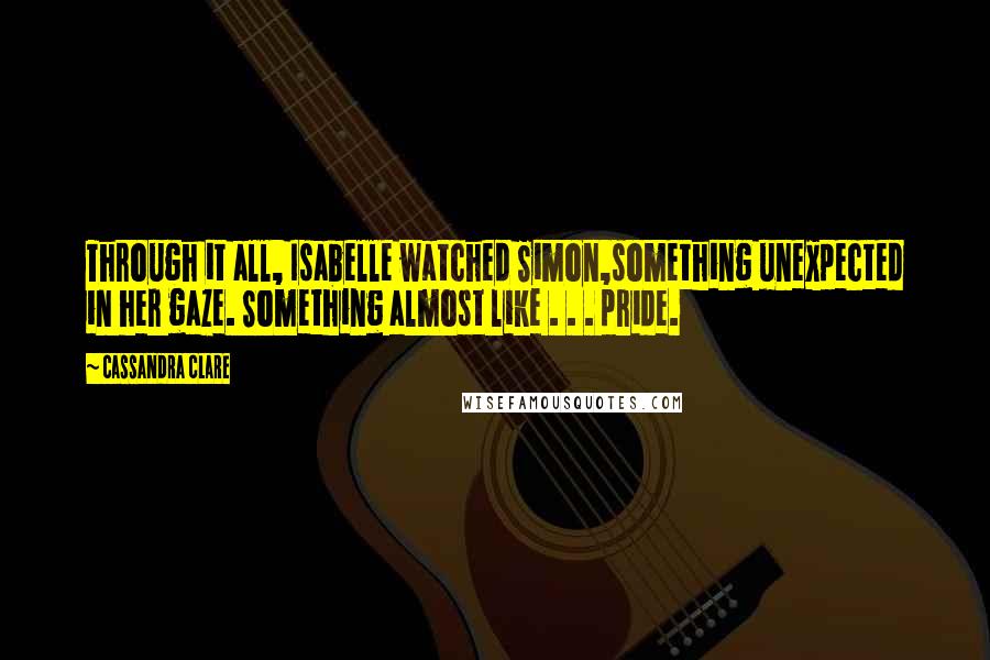 Cassandra Clare Quotes: Through it all, Isabelle watched Simon,something unexpected in her gaze. Something almost like . . . pride.