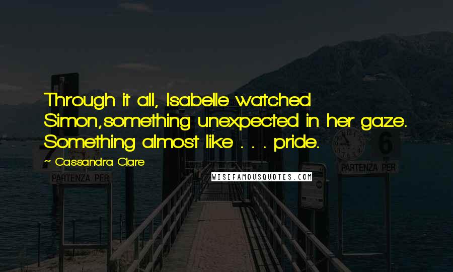 Cassandra Clare Quotes: Through it all, Isabelle watched Simon,something unexpected in her gaze. Something almost like . . . pride.