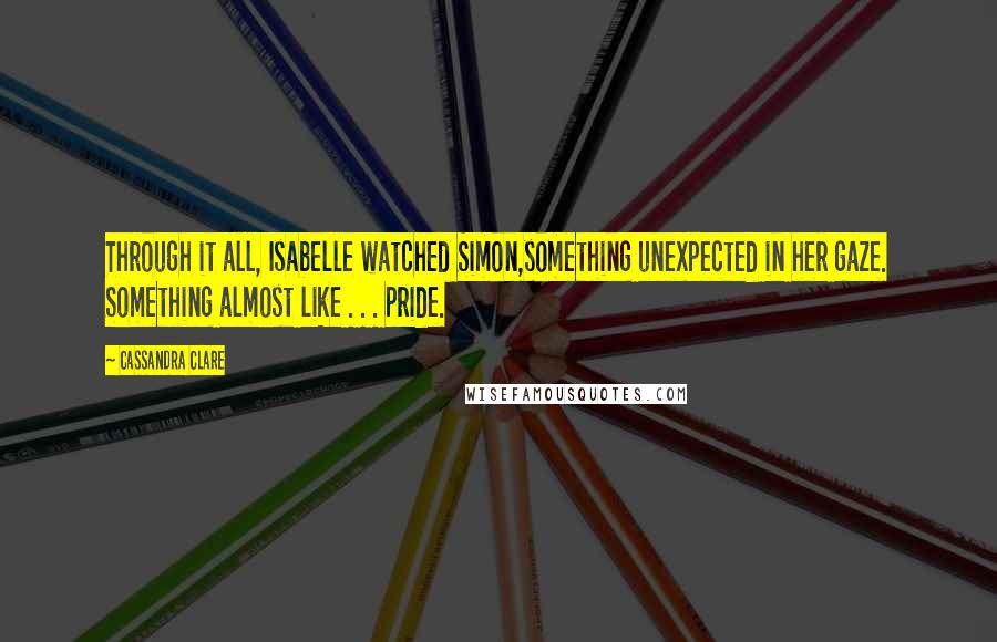 Cassandra Clare Quotes: Through it all, Isabelle watched Simon,something unexpected in her gaze. Something almost like . . . pride.