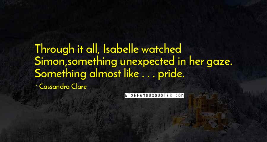 Cassandra Clare Quotes: Through it all, Isabelle watched Simon,something unexpected in her gaze. Something almost like . . . pride.