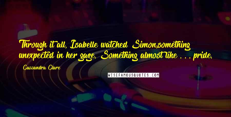 Cassandra Clare Quotes: Through it all, Isabelle watched Simon,something unexpected in her gaze. Something almost like . . . pride.