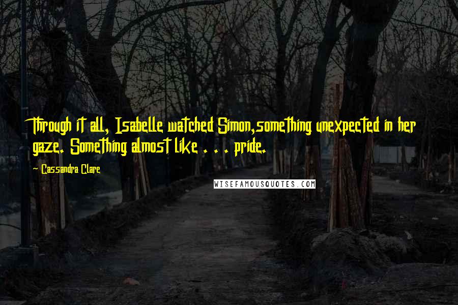 Cassandra Clare Quotes: Through it all, Isabelle watched Simon,something unexpected in her gaze. Something almost like . . . pride.