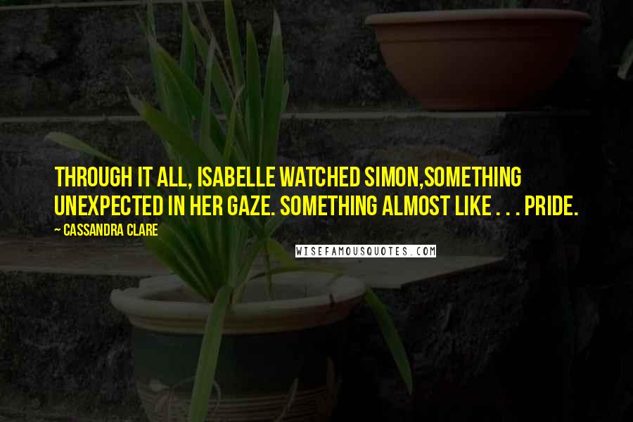 Cassandra Clare Quotes: Through it all, Isabelle watched Simon,something unexpected in her gaze. Something almost like . . . pride.