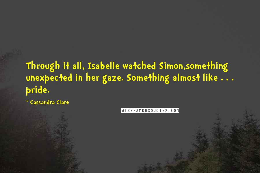 Cassandra Clare Quotes: Through it all, Isabelle watched Simon,something unexpected in her gaze. Something almost like . . . pride.