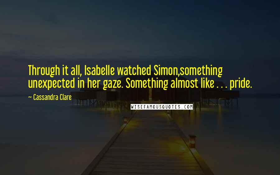 Cassandra Clare Quotes: Through it all, Isabelle watched Simon,something unexpected in her gaze. Something almost like . . . pride.