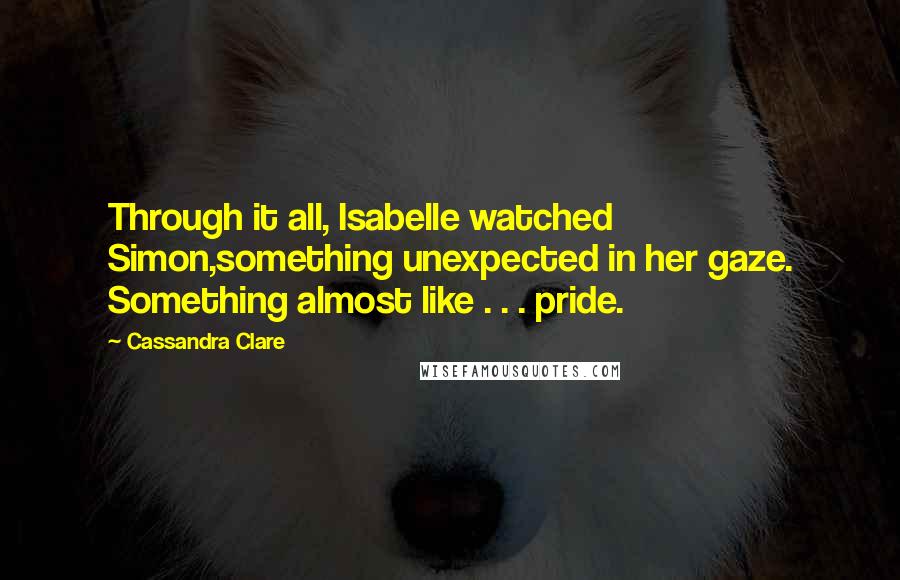 Cassandra Clare Quotes: Through it all, Isabelle watched Simon,something unexpected in her gaze. Something almost like . . . pride.