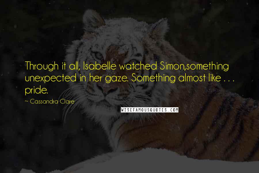 Cassandra Clare Quotes: Through it all, Isabelle watched Simon,something unexpected in her gaze. Something almost like . . . pride.