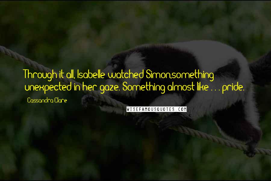 Cassandra Clare Quotes: Through it all, Isabelle watched Simon,something unexpected in her gaze. Something almost like . . . pride.