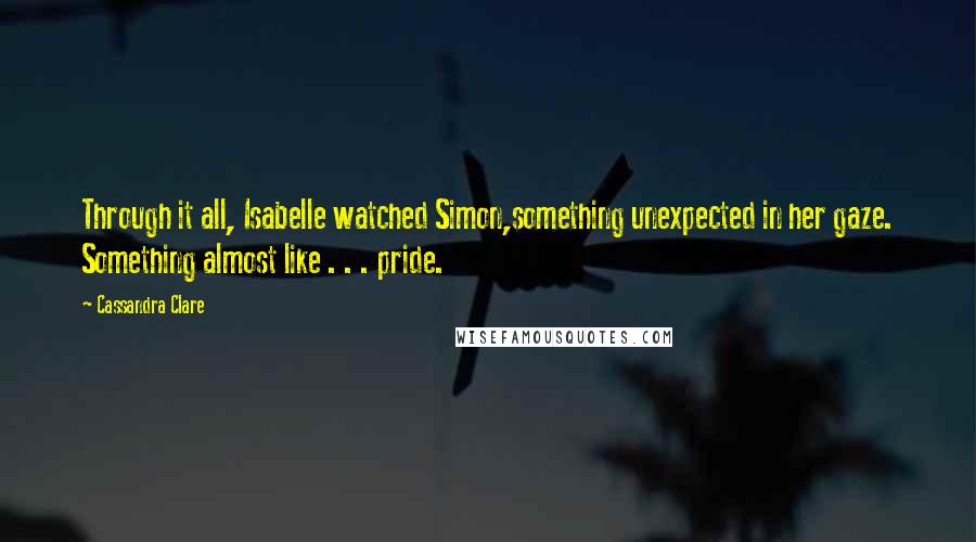 Cassandra Clare Quotes: Through it all, Isabelle watched Simon,something unexpected in her gaze. Something almost like . . . pride.