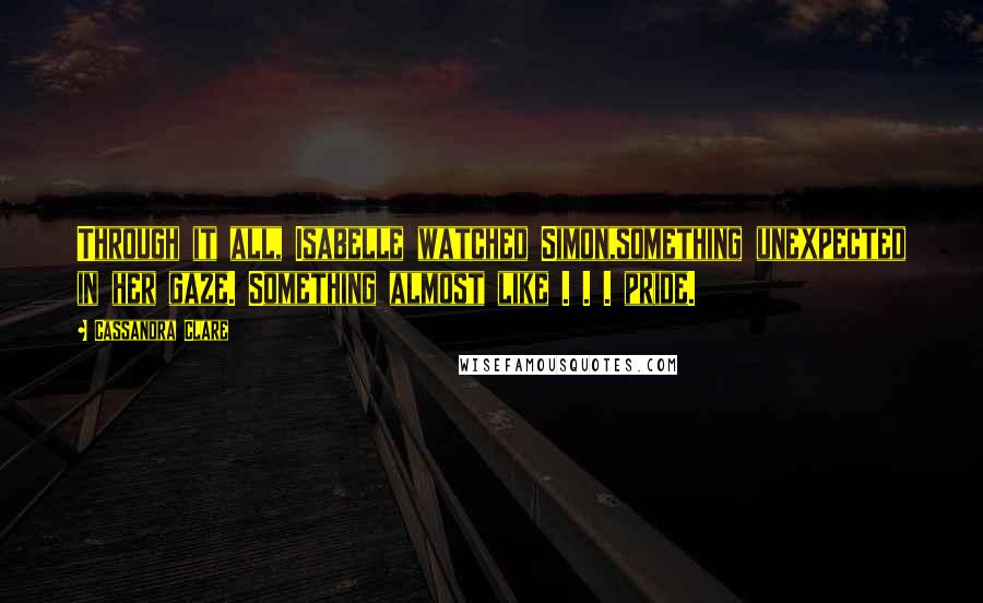 Cassandra Clare Quotes: Through it all, Isabelle watched Simon,something unexpected in her gaze. Something almost like . . . pride.