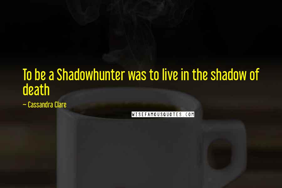 Cassandra Clare Quotes: To be a Shadowhunter was to live in the shadow of death