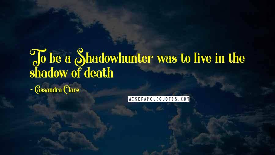 Cassandra Clare Quotes: To be a Shadowhunter was to live in the shadow of death