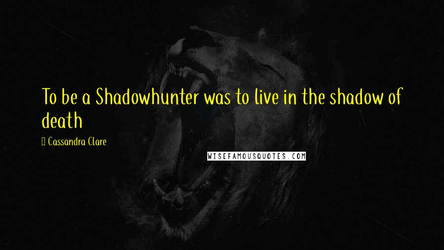 Cassandra Clare Quotes: To be a Shadowhunter was to live in the shadow of death