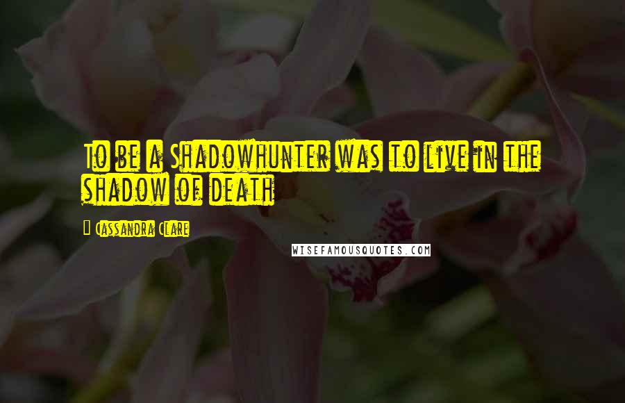 Cassandra Clare Quotes: To be a Shadowhunter was to live in the shadow of death