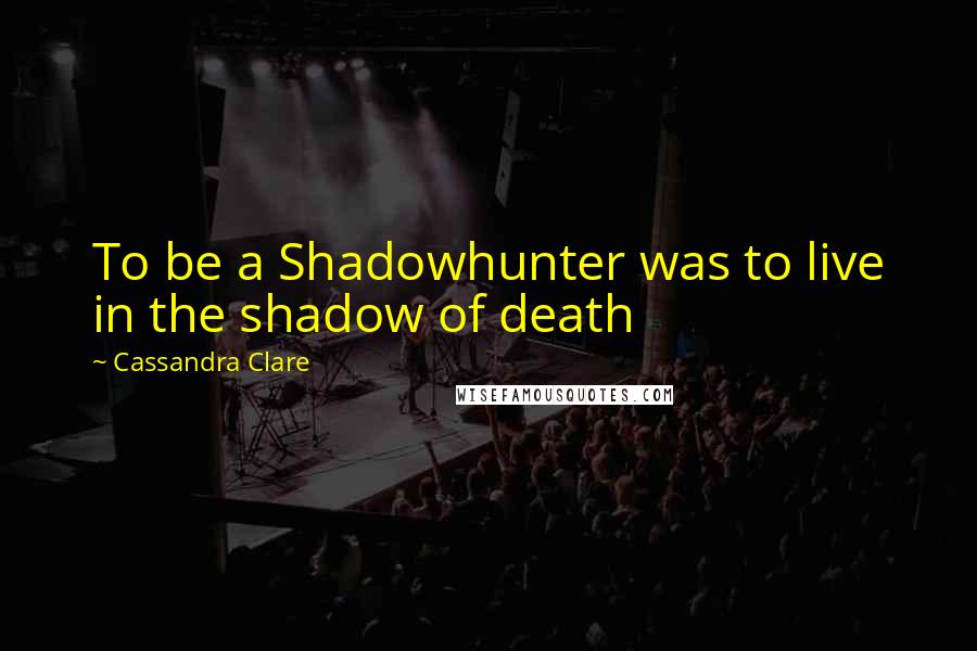 Cassandra Clare Quotes: To be a Shadowhunter was to live in the shadow of death