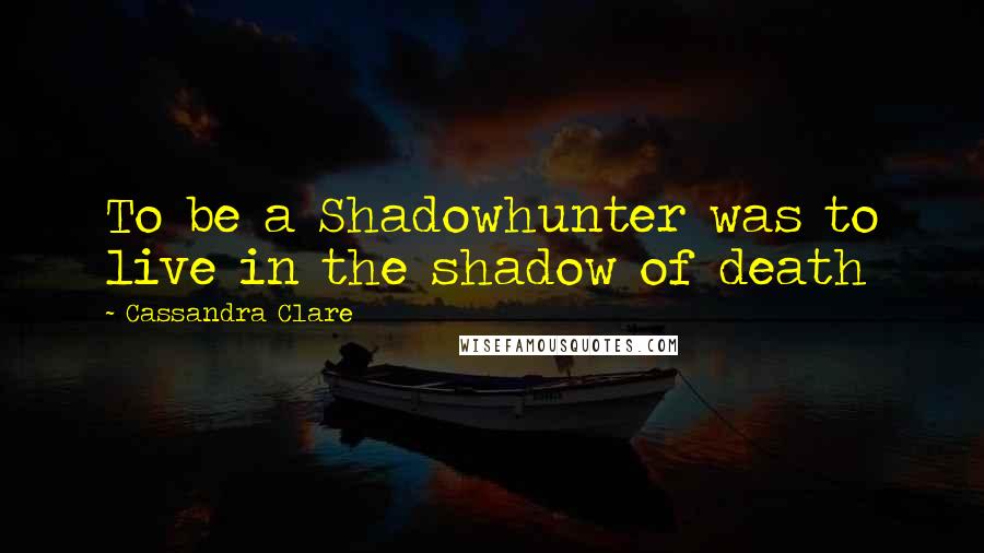 Cassandra Clare Quotes: To be a Shadowhunter was to live in the shadow of death