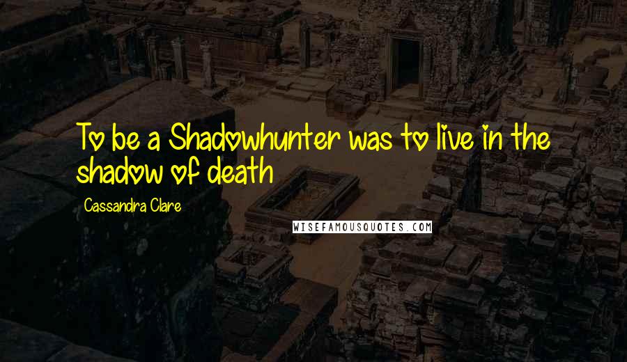 Cassandra Clare Quotes: To be a Shadowhunter was to live in the shadow of death