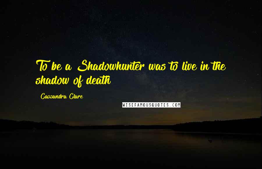 Cassandra Clare Quotes: To be a Shadowhunter was to live in the shadow of death