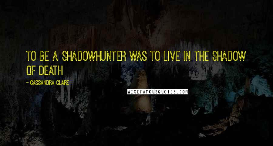 Cassandra Clare Quotes: To be a Shadowhunter was to live in the shadow of death