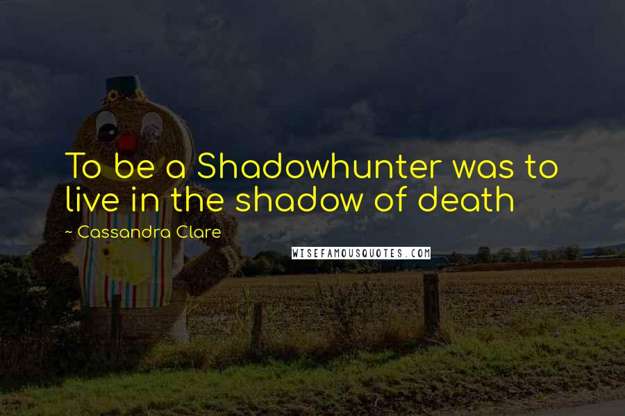 Cassandra Clare Quotes: To be a Shadowhunter was to live in the shadow of death