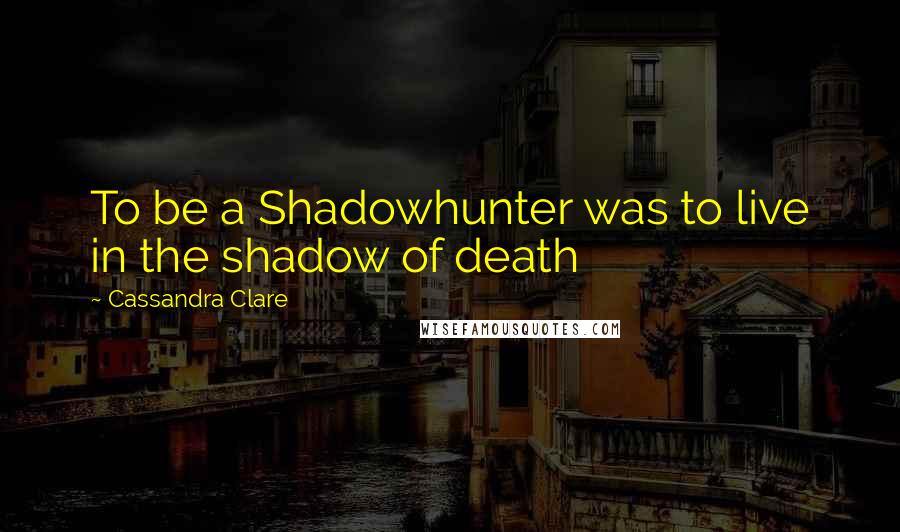 Cassandra Clare Quotes: To be a Shadowhunter was to live in the shadow of death