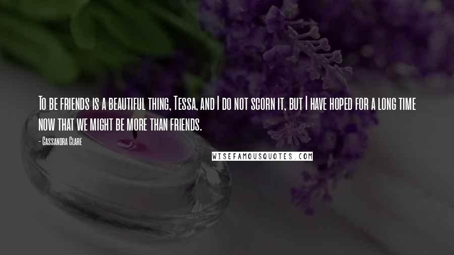 Cassandra Clare Quotes: To be friends is a beautiful thing, Tessa, and I do not scorn it, but I have hoped for a long time now that we might be more than friends.