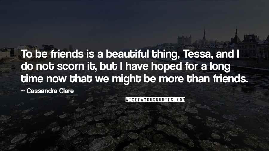 Cassandra Clare Quotes: To be friends is a beautiful thing, Tessa, and I do not scorn it, but I have hoped for a long time now that we might be more than friends.