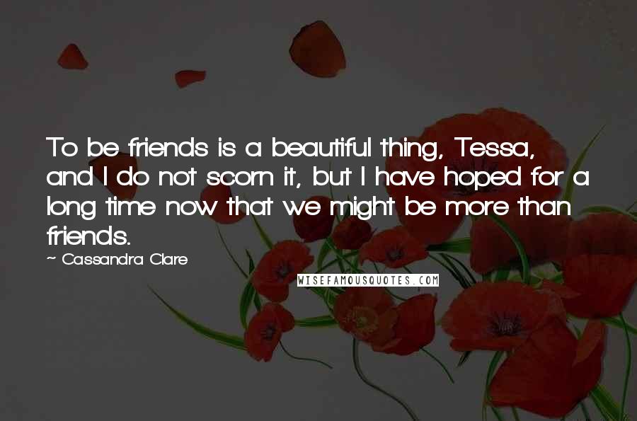 Cassandra Clare Quotes: To be friends is a beautiful thing, Tessa, and I do not scorn it, but I have hoped for a long time now that we might be more than friends.