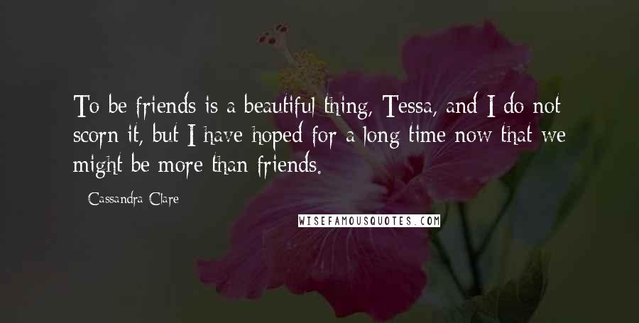 Cassandra Clare Quotes: To be friends is a beautiful thing, Tessa, and I do not scorn it, but I have hoped for a long time now that we might be more than friends.