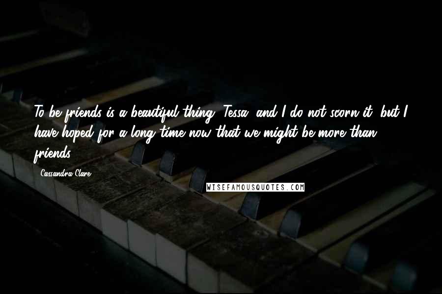 Cassandra Clare Quotes: To be friends is a beautiful thing, Tessa, and I do not scorn it, but I have hoped for a long time now that we might be more than friends.