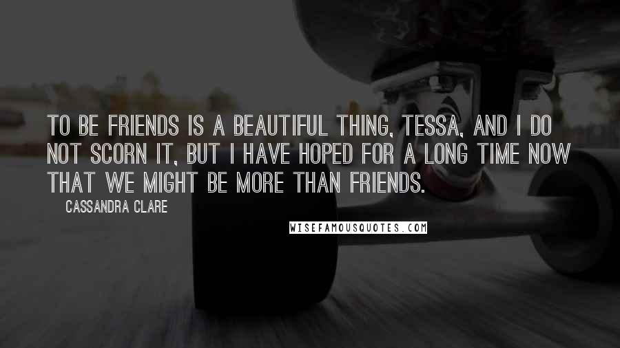 Cassandra Clare Quotes: To be friends is a beautiful thing, Tessa, and I do not scorn it, but I have hoped for a long time now that we might be more than friends.