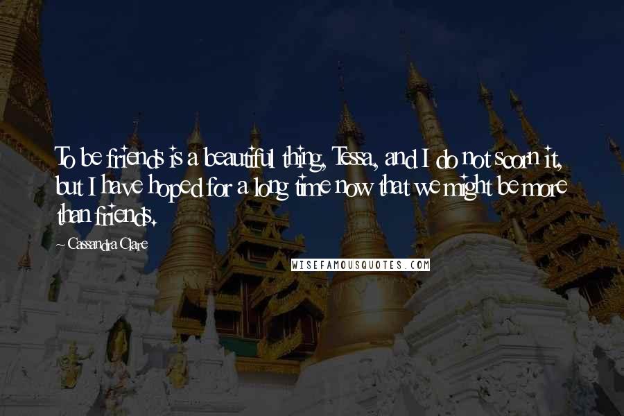 Cassandra Clare Quotes: To be friends is a beautiful thing, Tessa, and I do not scorn it, but I have hoped for a long time now that we might be more than friends.