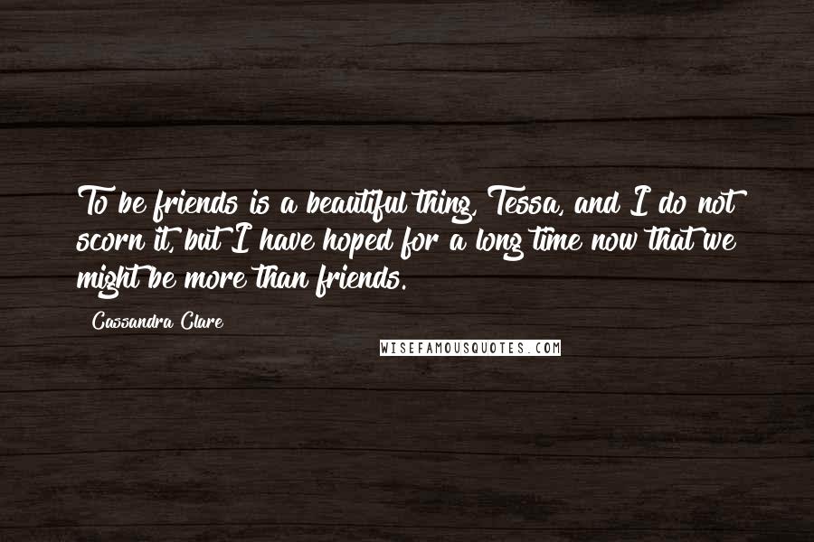 Cassandra Clare Quotes: To be friends is a beautiful thing, Tessa, and I do not scorn it, but I have hoped for a long time now that we might be more than friends.