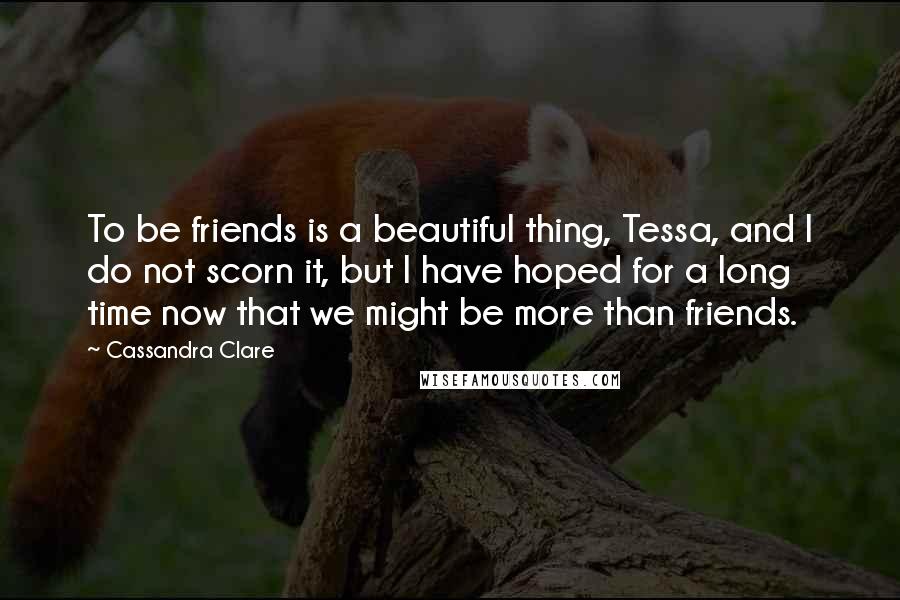 Cassandra Clare Quotes: To be friends is a beautiful thing, Tessa, and I do not scorn it, but I have hoped for a long time now that we might be more than friends.