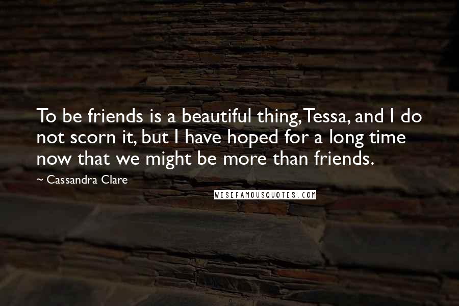 Cassandra Clare Quotes: To be friends is a beautiful thing, Tessa, and I do not scorn it, but I have hoped for a long time now that we might be more than friends.