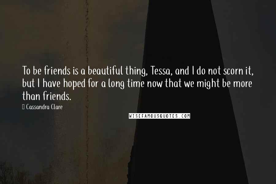 Cassandra Clare Quotes: To be friends is a beautiful thing, Tessa, and I do not scorn it, but I have hoped for a long time now that we might be more than friends.