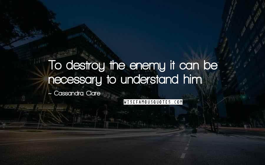 Cassandra Clare Quotes: To destroy the enemy it can be necessary to understand him.
