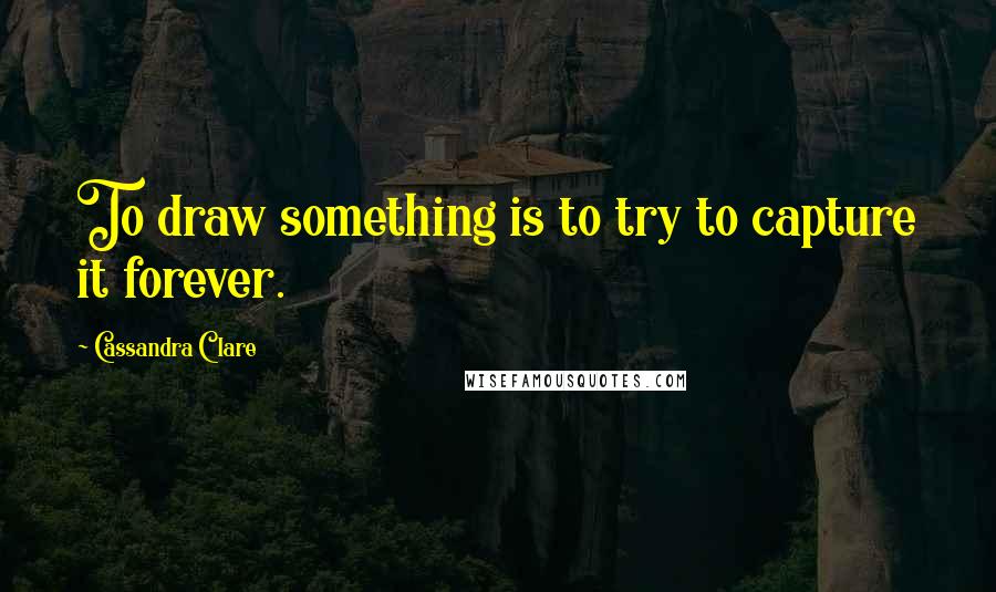 Cassandra Clare Quotes: To draw something is to try to capture it forever.