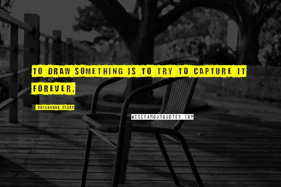 Cassandra Clare Quotes: To draw something is to try to capture it forever.