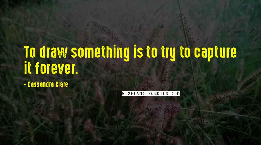 Cassandra Clare Quotes: To draw something is to try to capture it forever.
