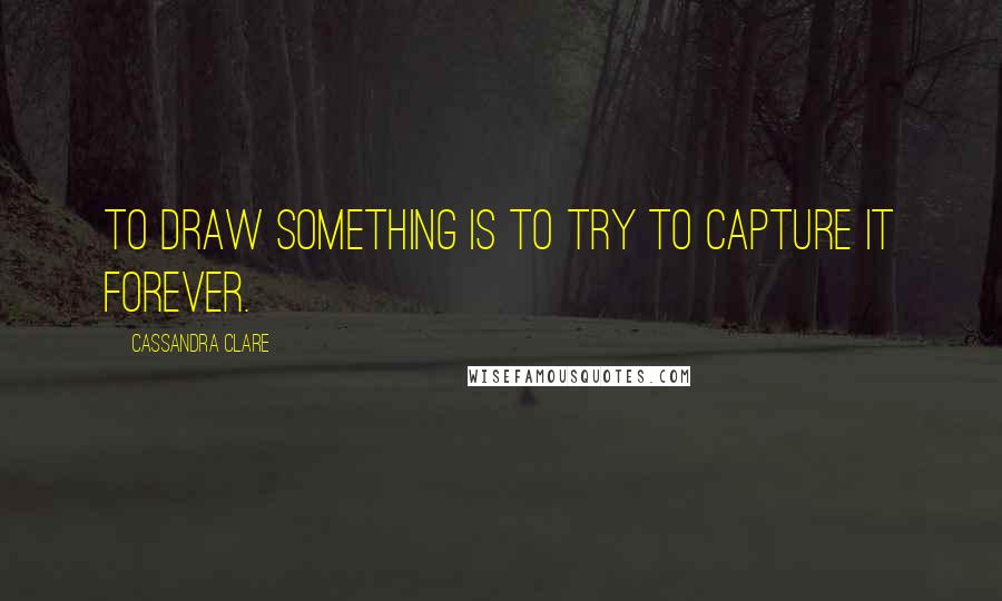 Cassandra Clare Quotes: To draw something is to try to capture it forever.