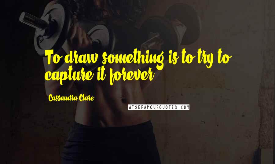 Cassandra Clare Quotes: To draw something is to try to capture it forever.