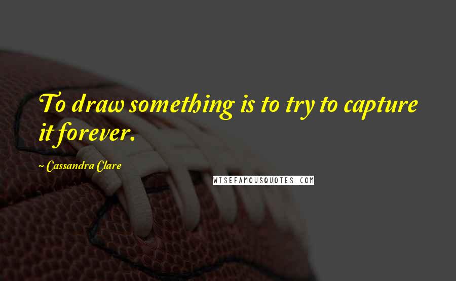 Cassandra Clare Quotes: To draw something is to try to capture it forever.