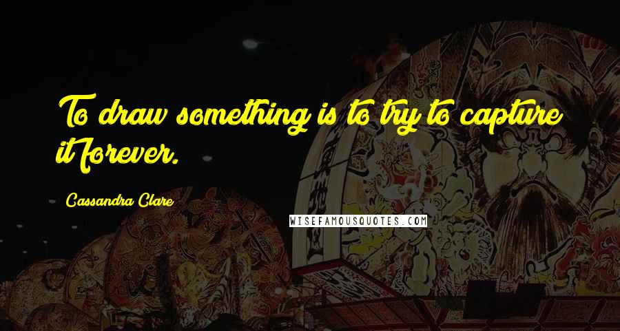 Cassandra Clare Quotes: To draw something is to try to capture it forever.