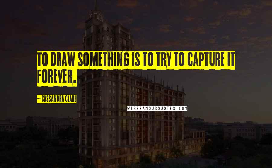 Cassandra Clare Quotes: To draw something is to try to capture it forever.