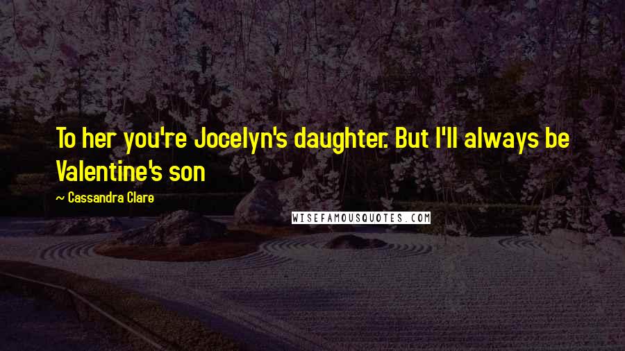 Cassandra Clare Quotes: To her you're Jocelyn's daughter. But I'll always be Valentine's son