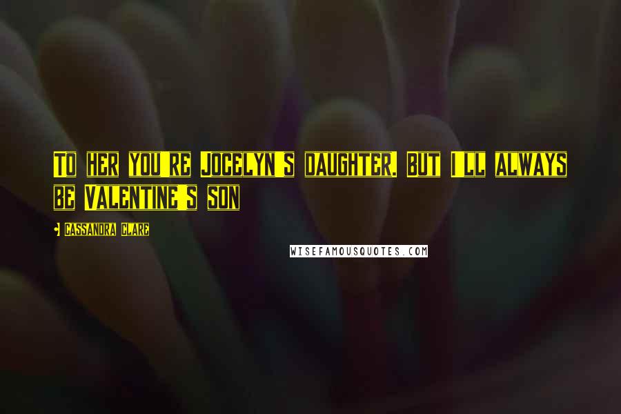 Cassandra Clare Quotes: To her you're Jocelyn's daughter. But I'll always be Valentine's son