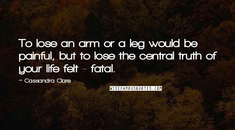 Cassandra Clare Quotes: To lose an arm or a leg would be painful, but to lose the central truth of your life felt - fatal.