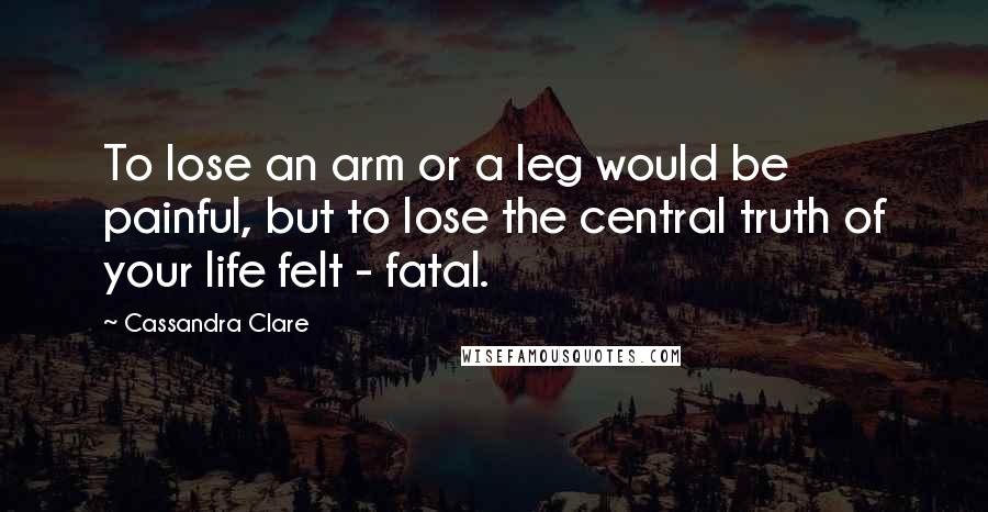Cassandra Clare Quotes: To lose an arm or a leg would be painful, but to lose the central truth of your life felt - fatal.
